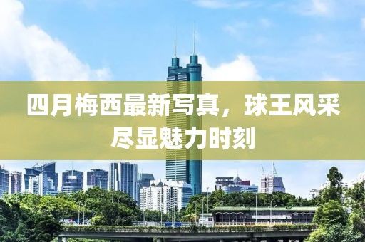 四月梅西最新写真，球王风采尽显魅力时刻