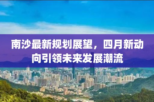 南沙最新规划展望，四月新动向引领未来发展潮流
