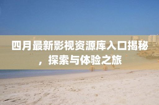 四月最新影视资源库入口揭秘，探索与体验之旅
