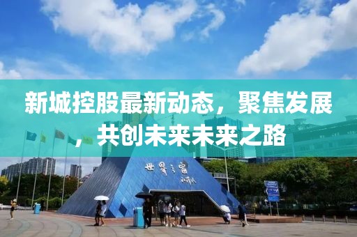 新城控股最新动态，聚焦发展，共创未来未来之路