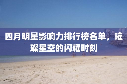 四月明星影响力排行榜名单，璀璨星空的闪耀时刻