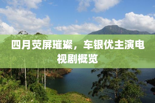 四月荧屏璀璨，车银优主演电视剧概览