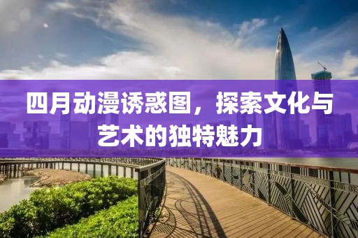 四月动漫诱惑图，探索文化与艺术的独特魅力