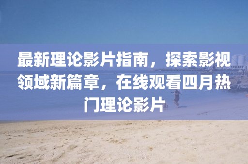 最新理论影片指南，探索影视领域新篇章，在线观看四月热门理论影片