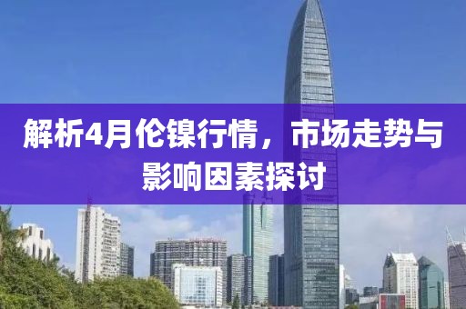 解析4月伦镍行情，市场走势与影响因素探讨