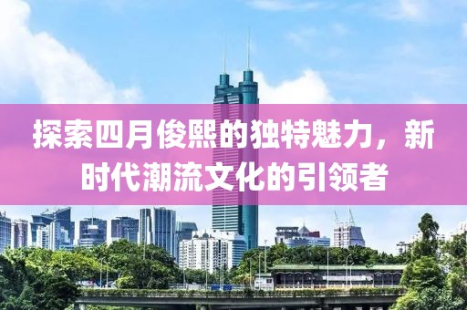 探索四月俊熙的独特魅力，新时代潮流文化的引领者