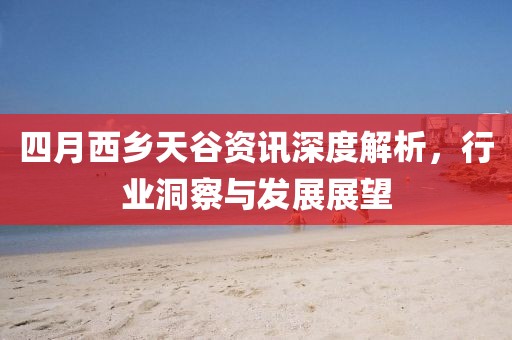 四月西乡天谷资讯深度解析，行业洞察与发展展望
