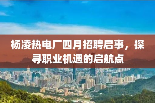 杨凌热电厂四月招聘启事，探寻职业机遇的启航点