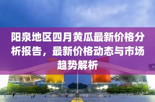 阳泉地区四月黄瓜最新价格分析报告，最新价格动态与市场趋势解析
