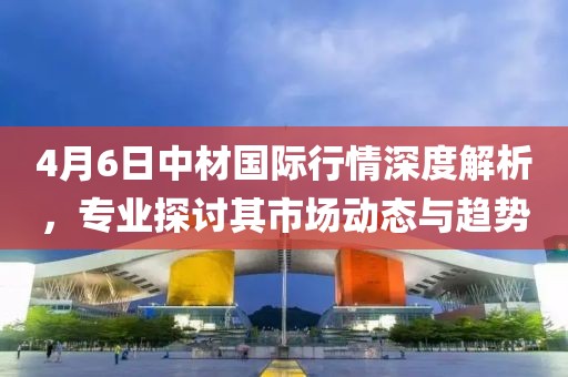 4月6日中材国际行情深度解析，专业探讨其市场动态与趋势