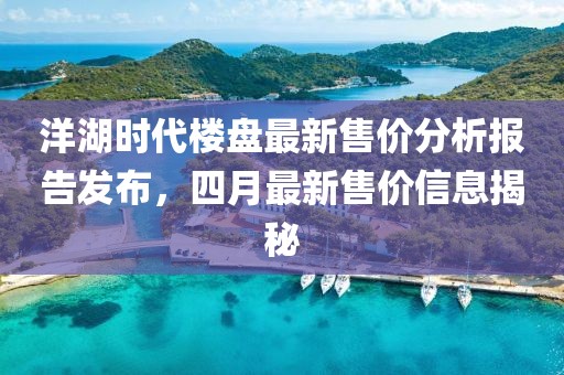 洋湖时代楼盘最新售价分析报告发布，四月最新售价信息揭秘