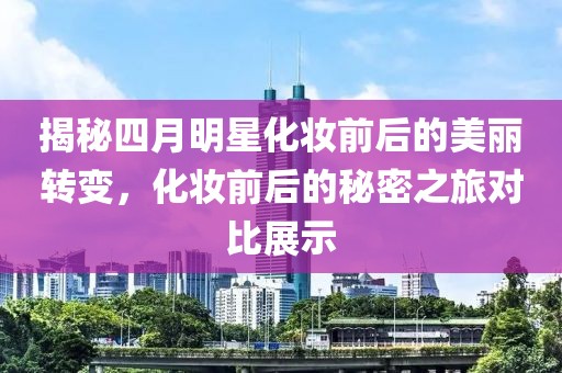 揭秘四月明星化妆前后的美丽转变，化妆前后的秘密之旅对比展示