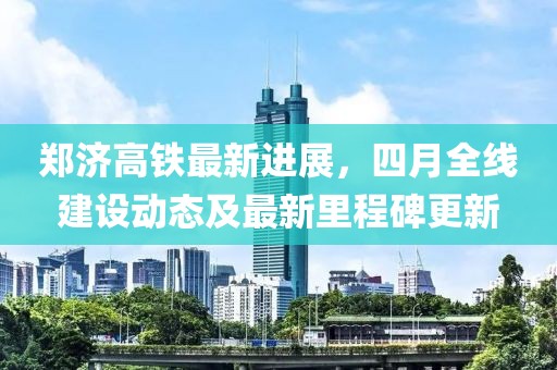郑济高铁最新进展，四月全线建设动态及最新里程碑更新
