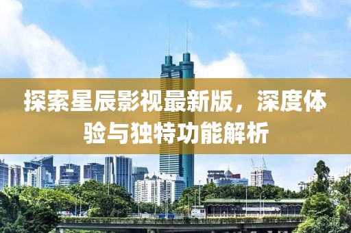 探索星辰影视最新版，深度体验与独特功能解析