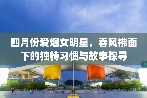 四月份爱烟女明星，春风拂面下的独特习惯与故事探寻