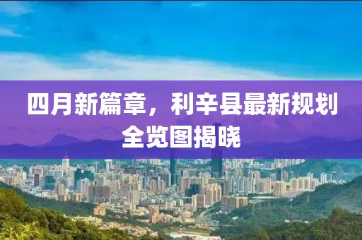 四月新篇章，利辛县最新规划全览图揭晓