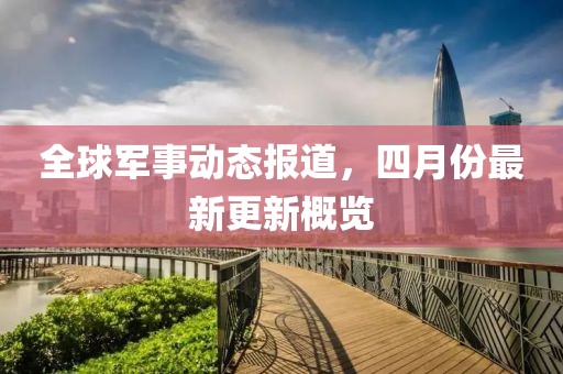 全球军事动态报道，四月份最新更新概览