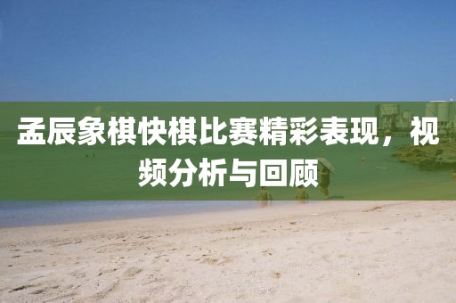 孟辰象棋快棋比赛精彩表现，视频分析与回顾
