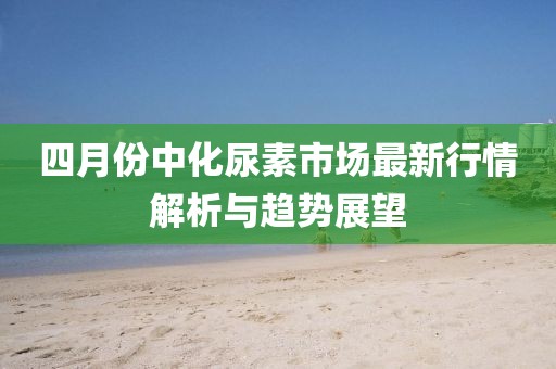 四月份中化尿素市场最新行情解析与趋势展望