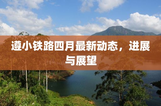 遵小铁路四月最新动态，进展与展望