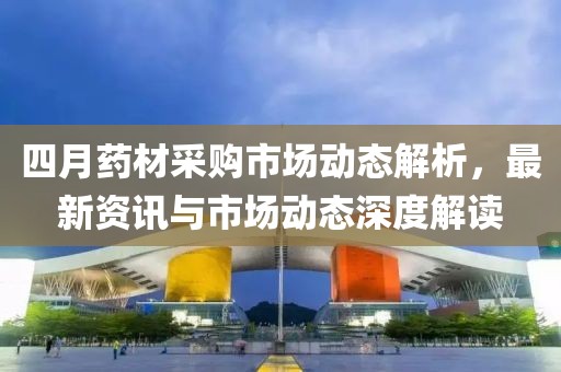 四月药材采购市场动态解析，最新资讯与市场动态深度解读
