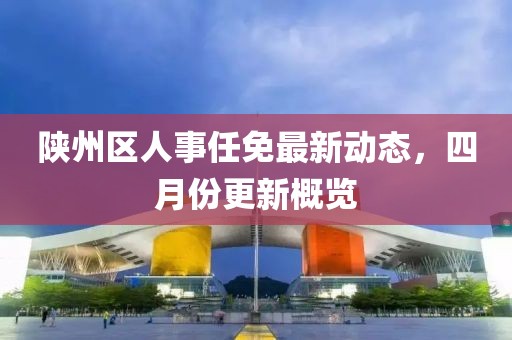 陕州区人事任免最新动态，四月份更新概览