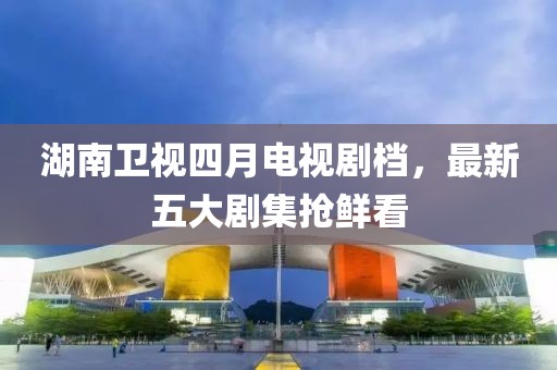 湖南卫视四月电视剧档，最新五大剧集抢鲜看