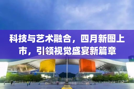 科技与艺术融合，四月新图上市，引领视觉盛宴新篇章