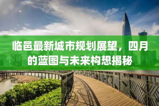 临邑最新城市规划展望，四月的蓝图与未来构想揭秘