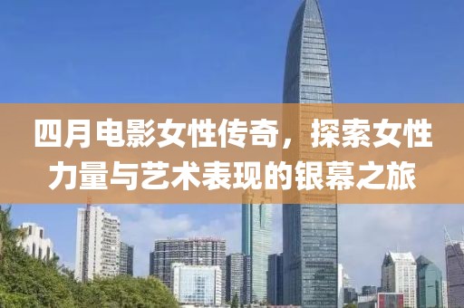 四月电影女性传奇，探索女性力量与艺术表现的银幕之旅