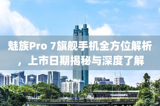 魅族Pro 7旗舰手机全方位解析，上市日期揭秘与深度了解