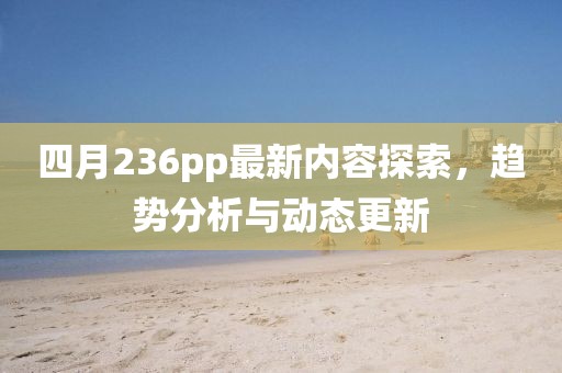 四月236pp最新内容探索，趋势分析与动态更新