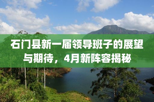石门县新一届领导班子的展望与期待，4月新阵容揭秘