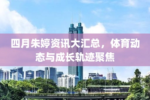 四月朱婷资讯大汇总，体育动态与成长轨迹聚焦