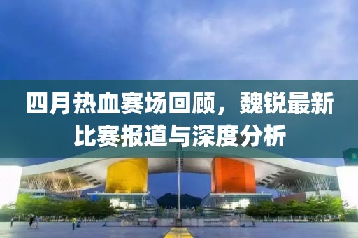 四月热血赛场回顾，魏锐最新比赛报道与深度分析