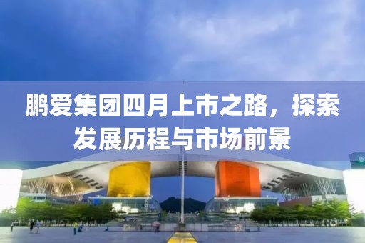 鹏爱集团四月上市之路，探索发展历程与市场前景