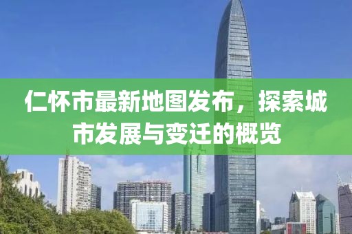 仁怀市最新地图发布，探索城市发展与变迁的概览