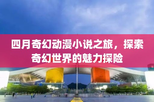四月奇幻动漫小说之旅，探索奇幻世界的魅力探险