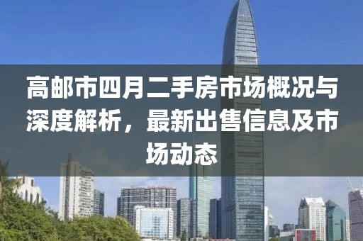 高邮市四月二手房市场概况与深度解析，最新出售信息及市场动态
