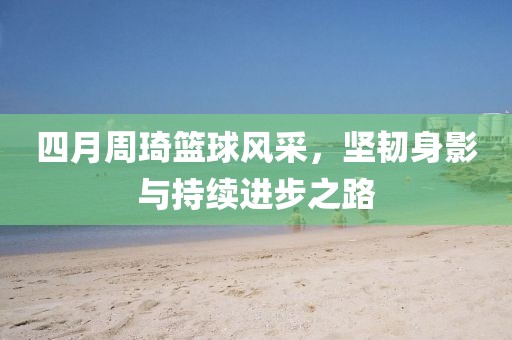 四月周琦篮球风采，坚韧身影与持续进步之路