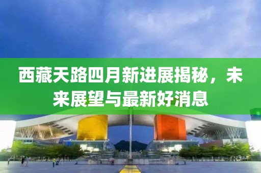 西藏天路四月新进展揭秘，未来展望与最新好消息