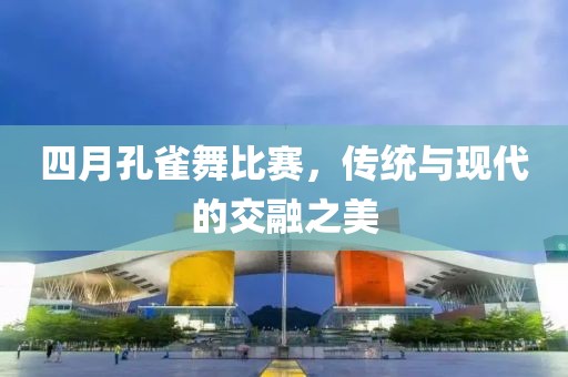 四月孔雀舞比赛，传统与现代的交融之美