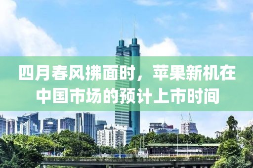 四月春风拂面时，苹果新机在中国市场的预计上市时间