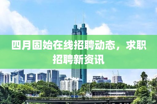 四月固始在线招聘动态，求职招聘新资讯