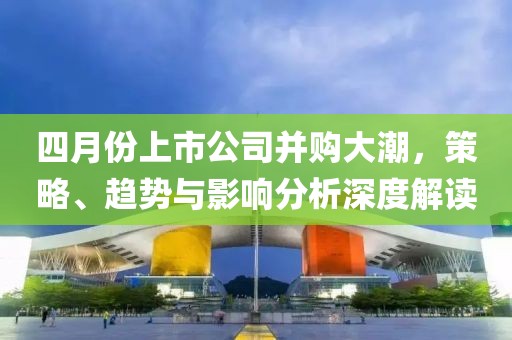 四月份上市公司并购大潮，策略、趋势与影响分析深度解读