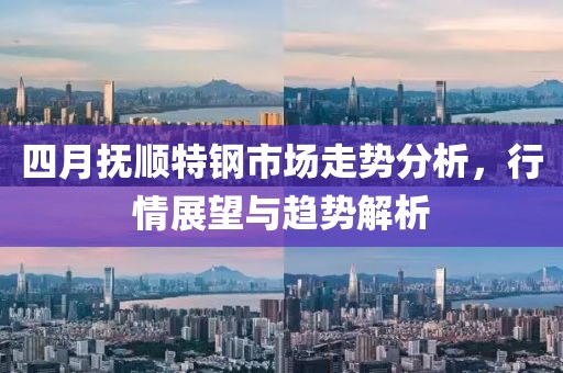 四月抚顺特钢市场走势分析，行情展望与趋势解析