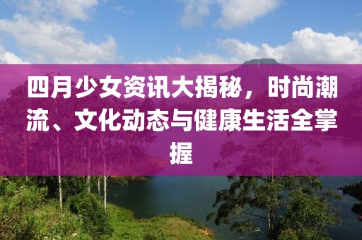四月少女资讯大揭秘，时尚潮流、文化动态与健康生活全掌握