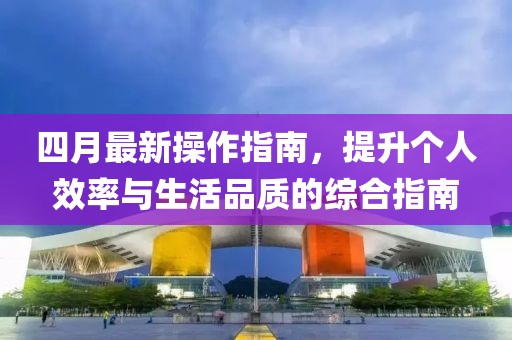 四月最新操作指南，提升个人效率与生活品质的综合指南
