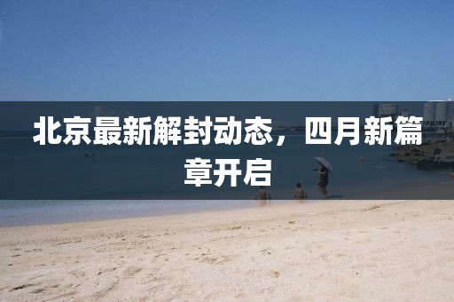 北京最新解封动态，四月新篇章开启