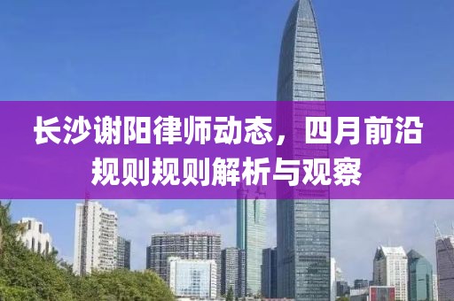 长沙谢阳律师动态，四月前沿规则规则解析与观察